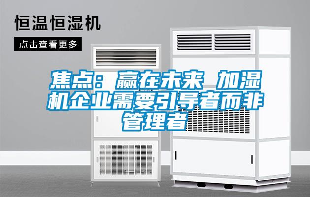 焦點(diǎn):贏在未來 加濕機(jī)企業(yè)需要引導(dǎo)者而非管理者