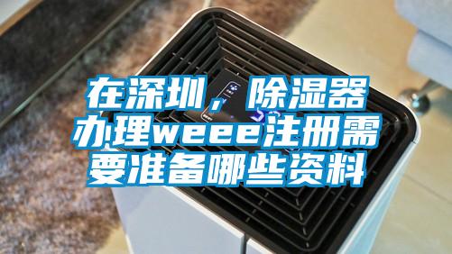 在深圳，除濕器辦理weee注冊需要準(zhǔn)備哪些資料