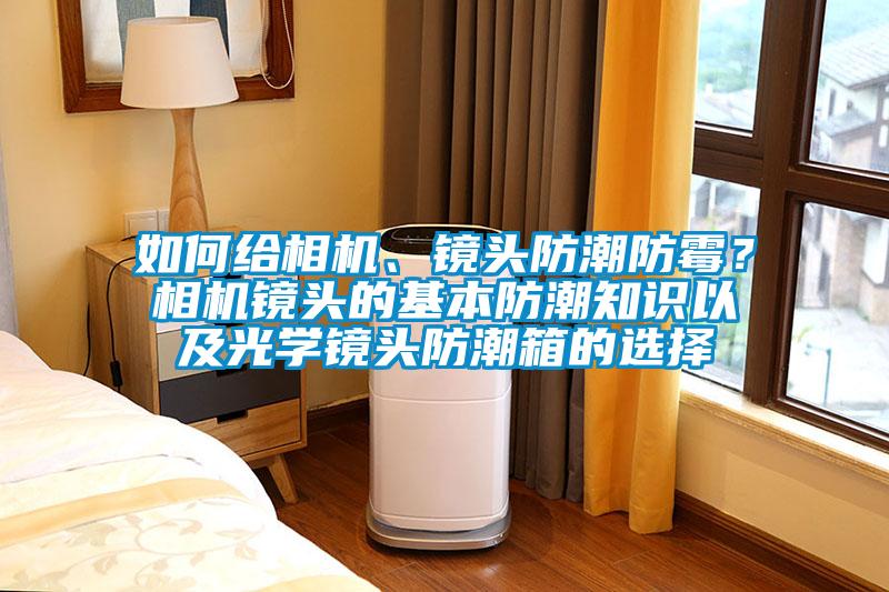 如何給相機、鏡頭防潮防霉？相機鏡頭的基本防潮知識以及光學(xué)鏡頭防潮箱的選擇