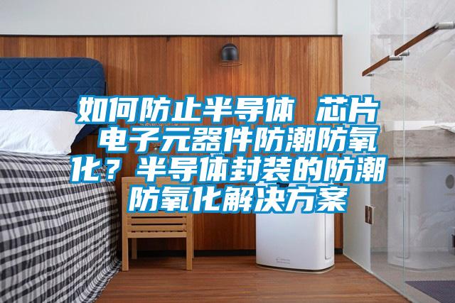如何防止半導(dǎo)體 芯片 電子元器件防潮防氧化？半導(dǎo)體封裝的防潮 防氧化解決方案
