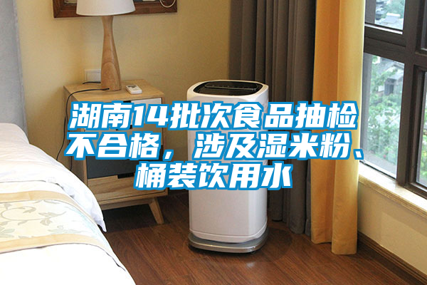 湖南14批次食品抽檢不合格，涉及濕米粉、桶裝飲用水